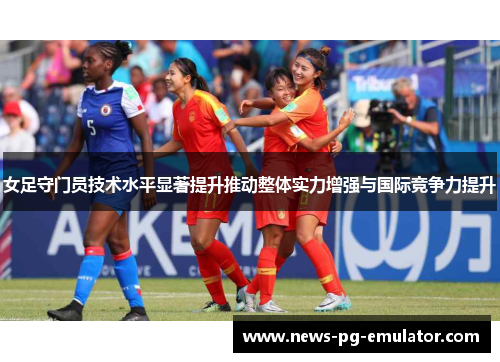 女足守门员技术水平显著提升推动整体实力增强与国际竞争力提升 女足守门员技术水平显著提升推动整体实力增强与国际竞争力提升