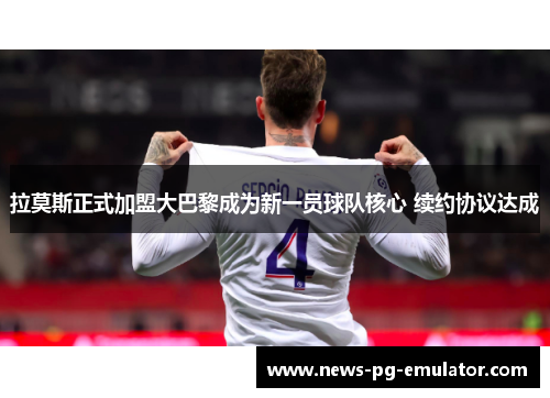 拉莫斯正式加盟大巴黎成为新一员球队核心 续约协议达成