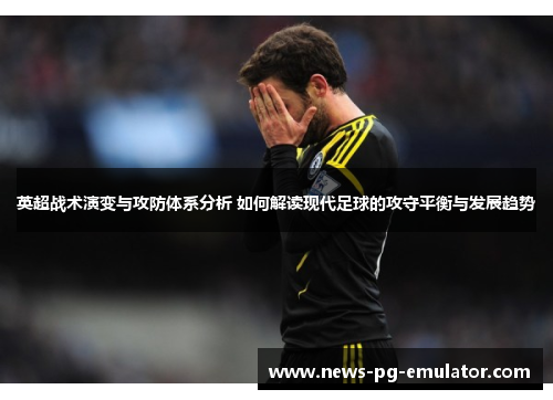 英超战术演变与攻防体系分析 如何解读现代足球的攻守平衡与发展趋势