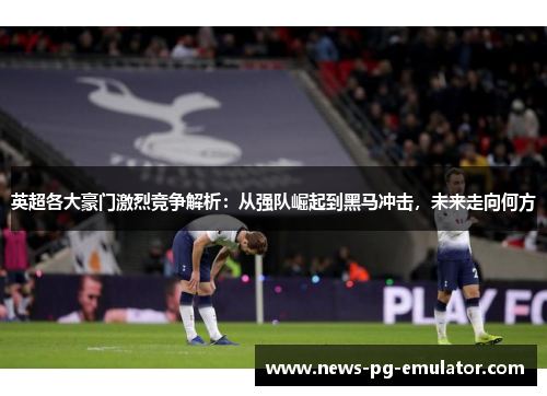 英超各大豪门激烈竞争解析:从强队崛起到黑马冲击,未来走向何方 英超各大豪门激烈竞争解析:从强队崛起到黑马冲击,未来走向何方
