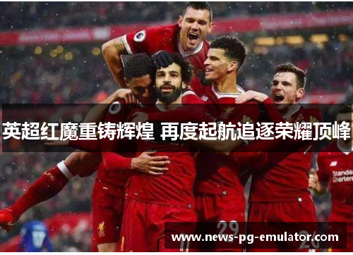 英超红魔重铸辉煌 再度起航追逐荣耀顶峰 英超红魔重铸辉煌 再度起航追逐荣耀顶峰