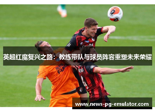 英超红魔复兴之路:教练带队与球员阵容重塑未来荣耀 英超红魔复兴之路:教练带队与球员阵容重塑未来荣耀